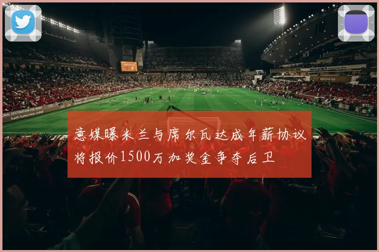 意媒曝米兰与席尔瓦达成年薪协议将报价1500万加奖金争夺后卫