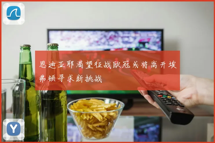 恩迪亚耶渴望征战欧冠或将离开埃弗顿寻求新挑战