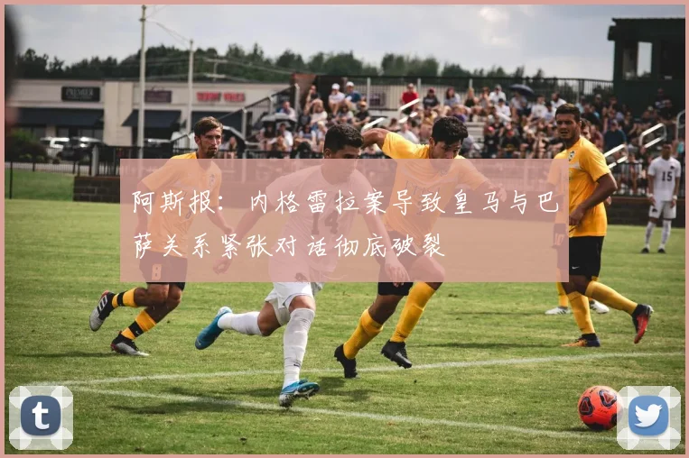 阿斯报：内格雷拉案导致皇马与巴萨关系紧张对话彻底破裂
