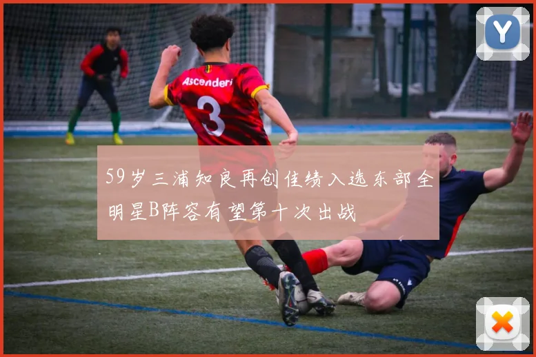 59岁三浦知良再创佳绩入选东部全明星B阵容有望第十次出战