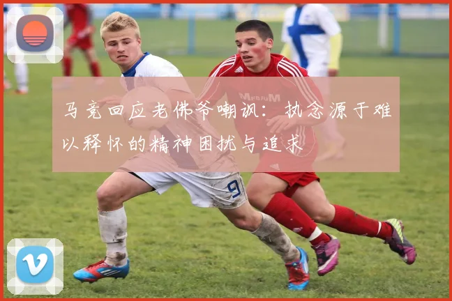 马竞回应老佛爷嘲讽：执念源于难以释怀的精神困扰与追求