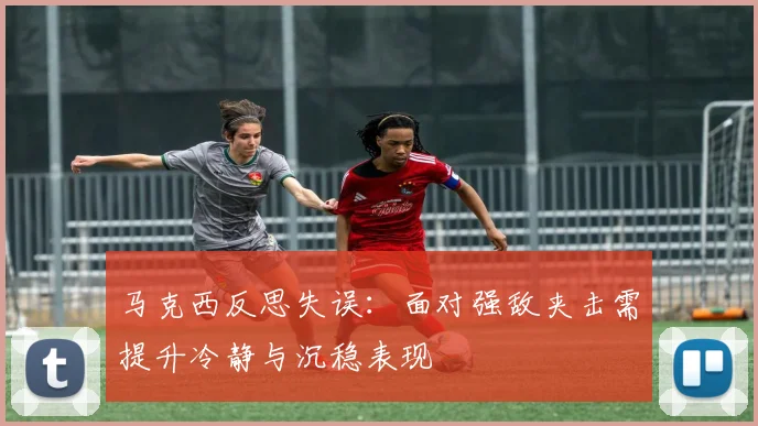 马克西反思失误：面对强敌夹击需提升冷静与沉稳表现