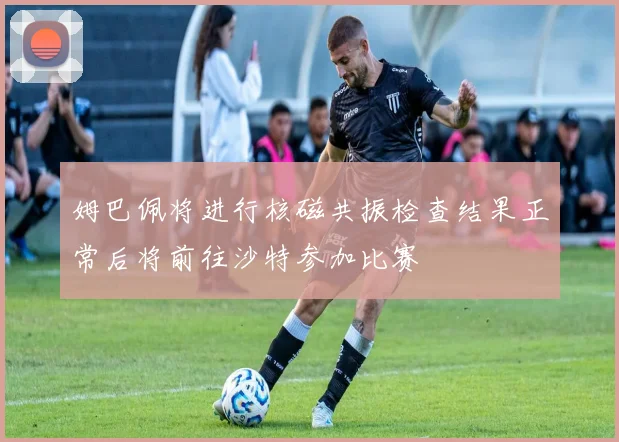姆巴佩将进行核磁共振检查结果正常后将前往沙特参加比赛