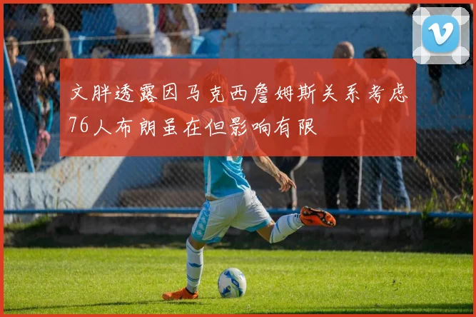 文胖透露因马克西詹姆斯关系考虑76人布朗虽在但影响有限