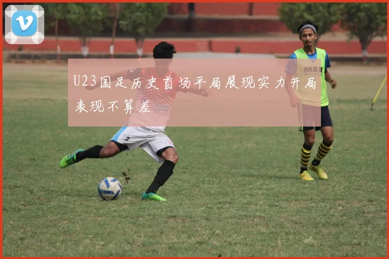 U23国足历史首场平局展现实力开局表现不算差