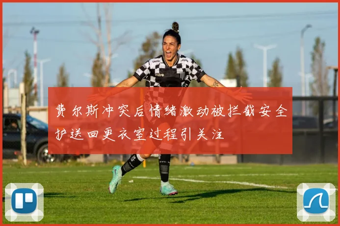 费尔斯冲突后情绪激动被拦截安全护送回更衣室过程引关注