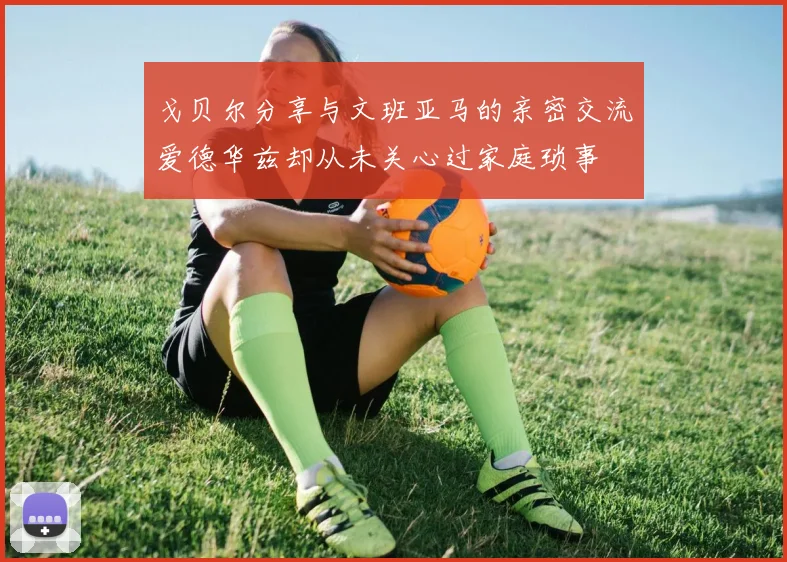 戈贝尔分享与文班亚马的亲密交流爱德华兹却从未关心过家庭琐事