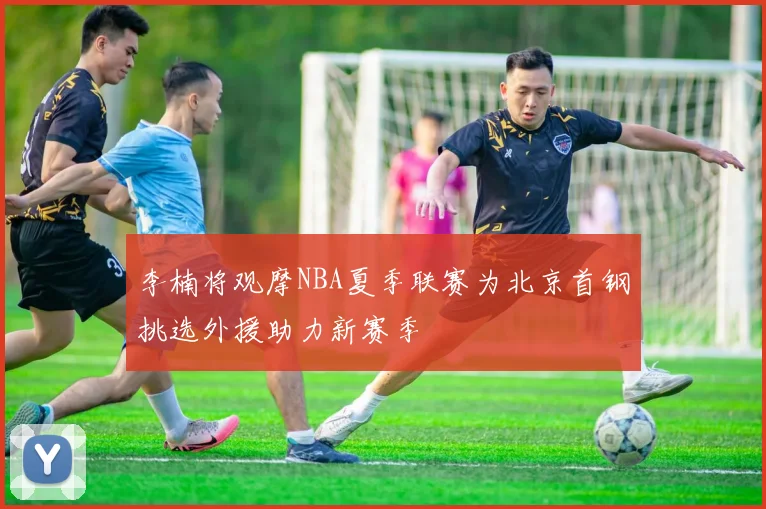 李楠将观摩NBA夏季联赛为北京首钢挑选外援助力新赛季