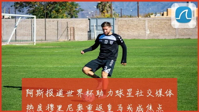 阿斯报道世界杯助力球星社交媒体热度穆里尼奥重返皇马或成焦点