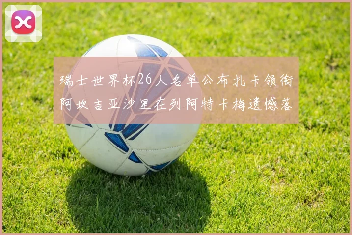 瑞士世界杯26人名单公布扎卡领衔阿坎吉亚沙里在列阿特卡梅遗憾落选