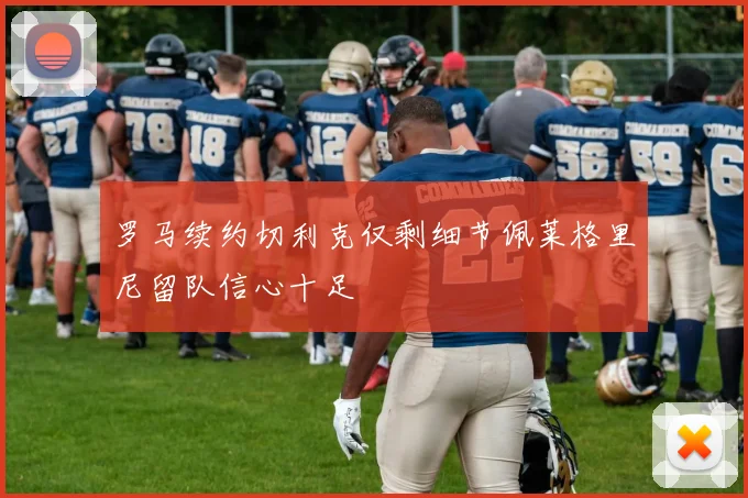 罗马续约切利克仅剩细节佩莱格里尼留队信心十足