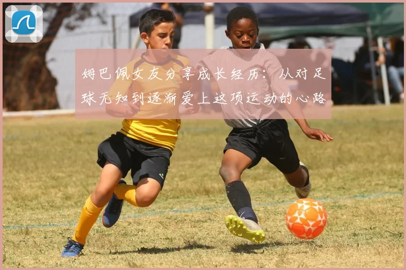 姆巴佩女友分享成长经历：从对足球无知到逐渐爱上这项运动的心路历程