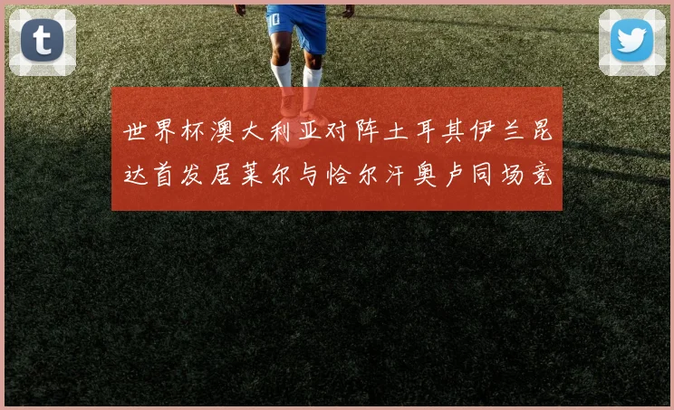 世界杯澳大利亚对阵土耳其伊兰昆达首发居莱尔与恰尔汗奥卢同场竞技