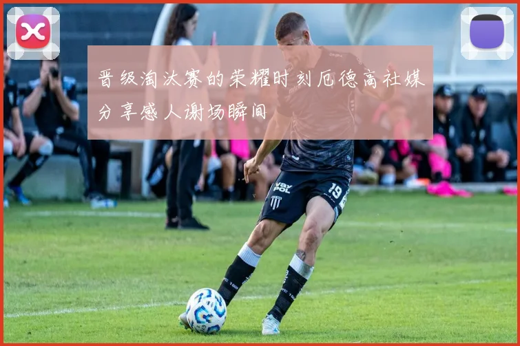 晋级淘汰赛的荣耀时刻厄德高社媒分享感人谢场瞬间