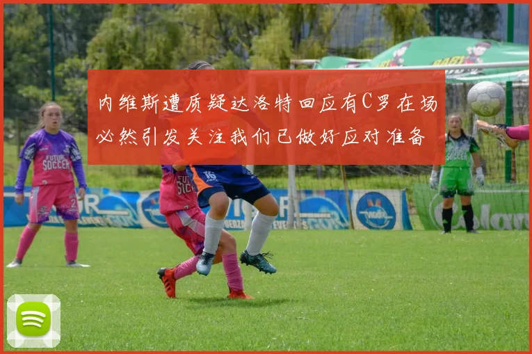 内维斯遭质疑达洛特回应有C罗在场必然引发关注我们已做好应对准备