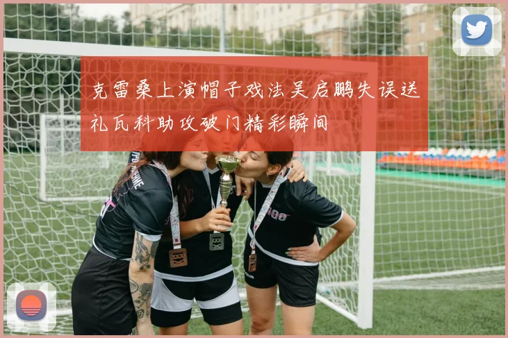 克雷桑上演帽子戏法吴启鹏失误送礼瓦科助攻破门精彩瞬间