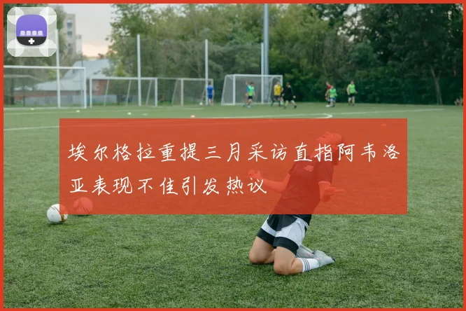 埃尔格拉重提三月采访直指阿韦洛亚表现不佳引发热议