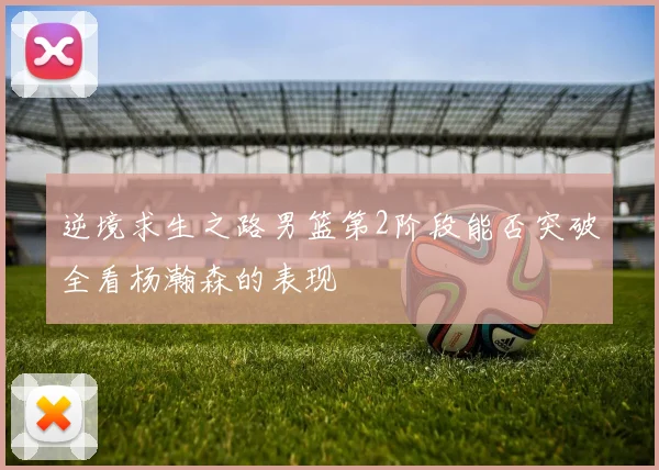 逆境求生之路男篮第2阶段能否突破全看杨瀚森的表现