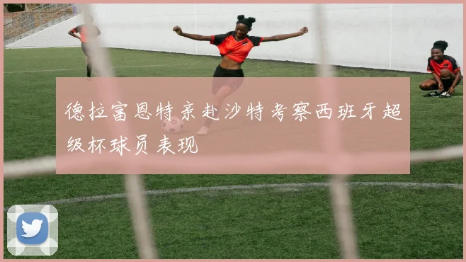 德拉富恩特亲赴沙特考察西班牙超级杯球员表现