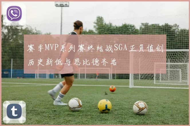 赛季MVP系列赛终结战SGA正负值创历史新低与恩比德齐名