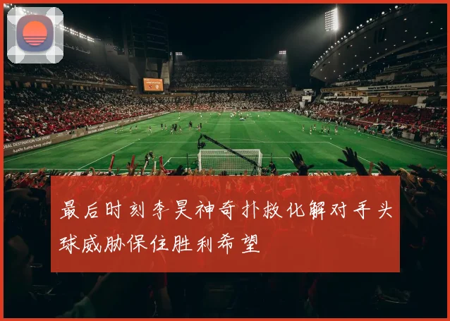 最后时刻李昊神奇扑救化解对手头球威胁保住胜利希望