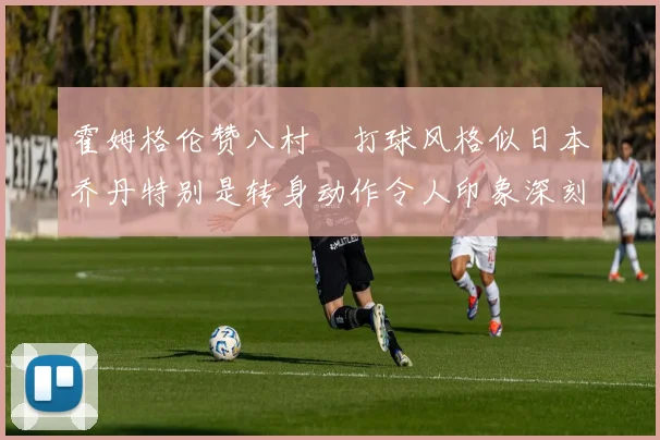 霍姆格伦赞八村塁打球风格似日本乔丹特别是转身动作令人印象深刻