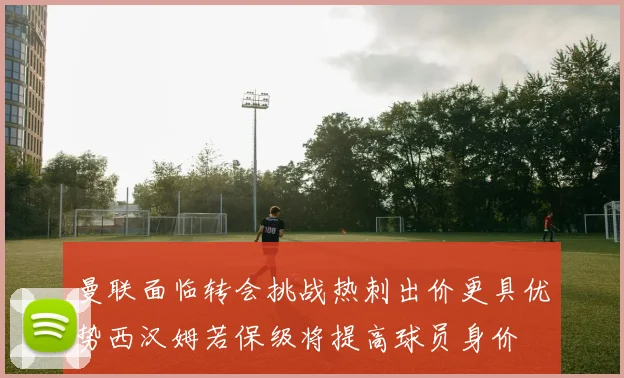 曼联面临转会挑战热刺出价更具优势西汉姆若保级将提高球员身价